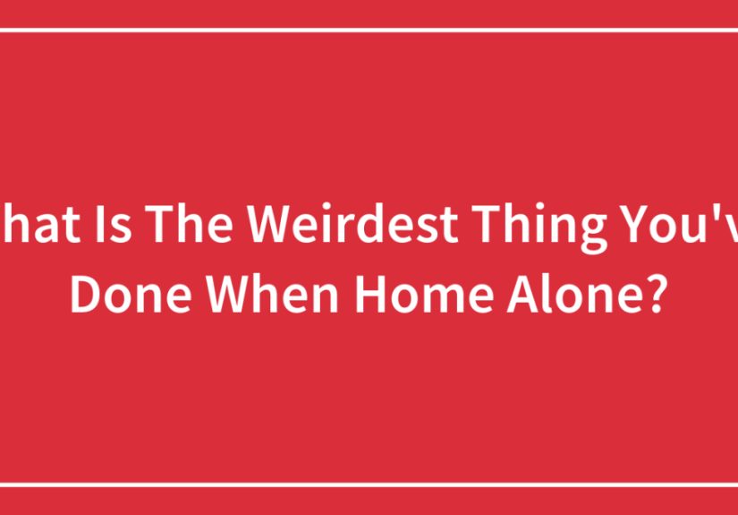 What Is The Weirdest Thing You’ve Done When Home Alone?